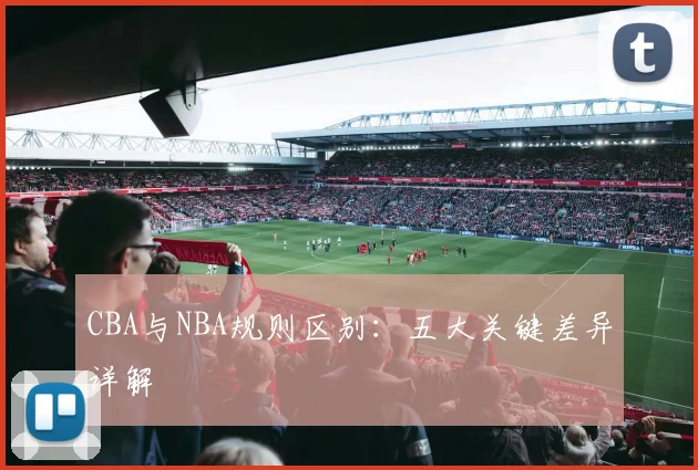 CBA与NBA规则区别:五大关键差异详解