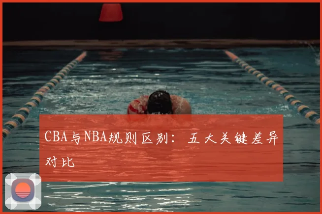 CBA与NBA规则区别:五大关键差异对比